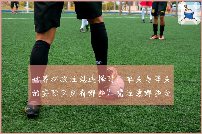 世界杯投注站选择时，单关与串关的实际区别有哪些？需注意哪些合规问题？